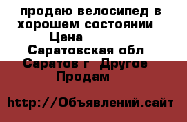 продаю велосипед в хорошем состоянии › Цена ­ 1 200 - Саратовская обл., Саратов г. Другое » Продам   